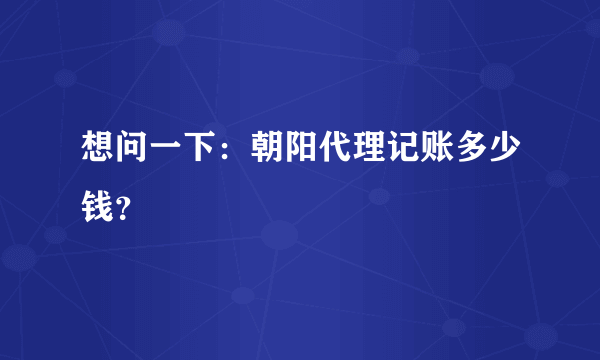 想问一下：朝阳代理记账多少钱？