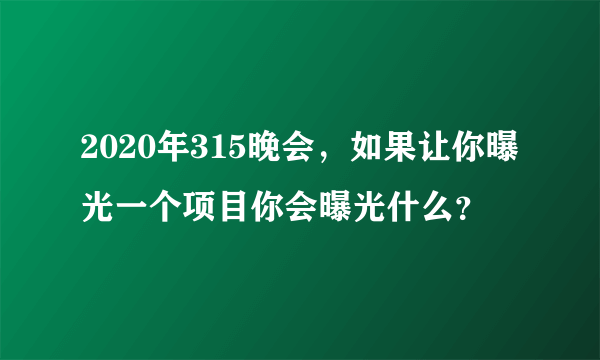 2020年315晚会，如果让你曝光一个项目你会曝光什么？