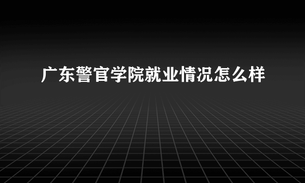 广东警官学院就业情况怎么样