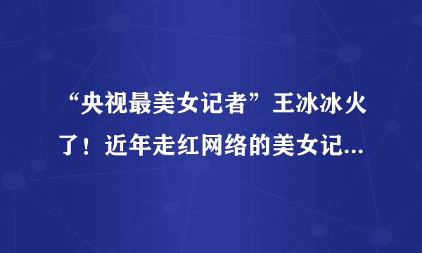 “央视最美女记者”王冰冰火了！近年走红网络的美女记者还有谁？