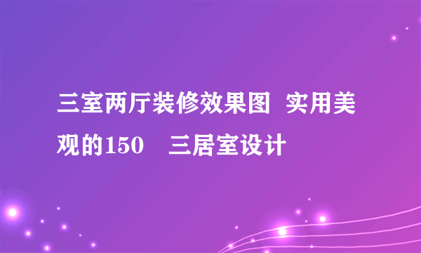 三室两厅装修效果图  实用美观的150㎡三居室设计