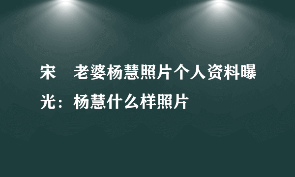 宋喆老婆杨慧照片个人资料曝光：杨慧什么样照片