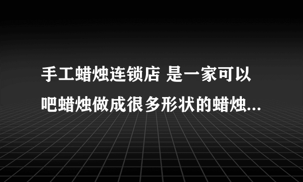 手工蜡烛连锁店 是一家可以吧蜡烛做成很多形状的蜡烛 百度知道上面有很多的信息是不是假的啊