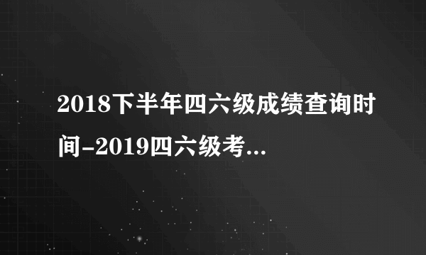 2018下半年四六级成绩查询时间-2019四六级考试报名时间