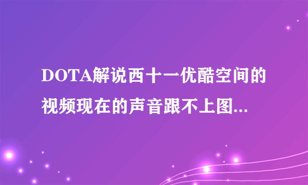 DOTA解说西十一优酷空间的视频现在的声音跟不上图像，大家有这个问题么？有人会解决么？？？