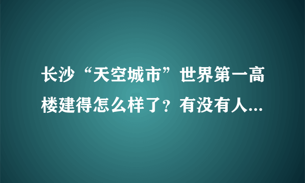 长沙“天空城市”世界第一高楼建得怎么样了？有没有人看过？是真的吗？