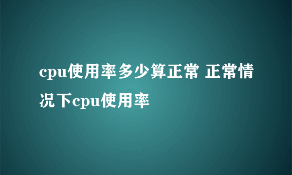 cpu使用率多少算正常 正常情况下cpu使用率