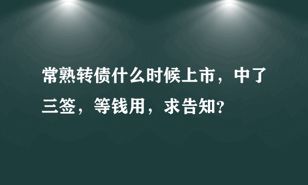 常熟转债什么时候上市，中了三签，等钱用，求告知？