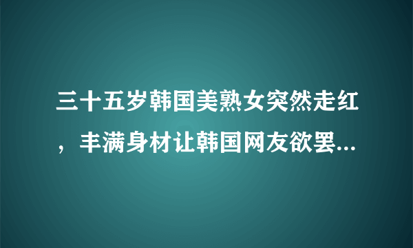 三十五岁韩国美熟女突然走红，丰满身材让韩国网友欲罢不能，你怎么看？