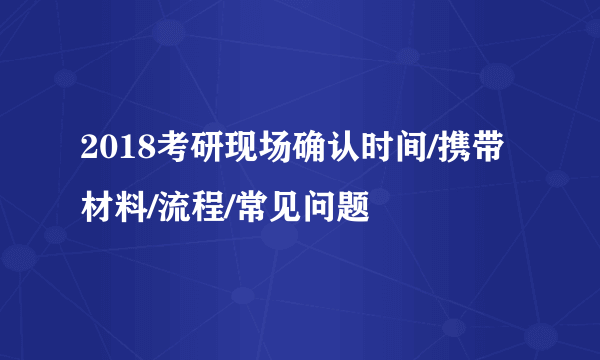 2018考研现场确认时间/携带材料/流程/常见问题