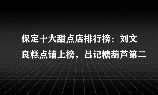 保定十大甜点店排行榜：刘文良糕点铺上榜，吕记糖葫芦第二