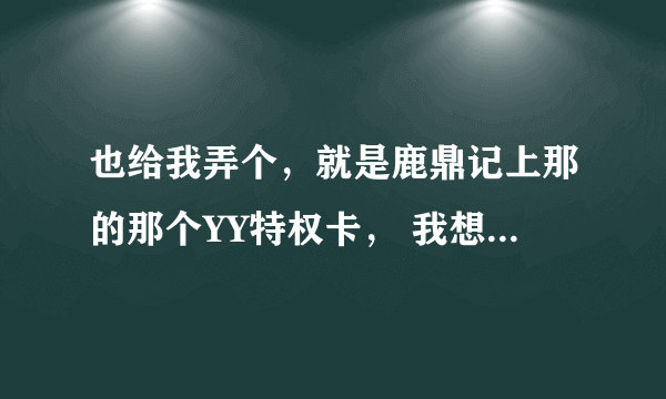 也给我弄个，就是鹿鼎记上那的那个YY特权卡， 我想要YY熊。