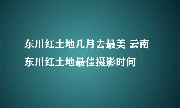 东川红土地几月去最美 云南东川红土地最佳摄影时间