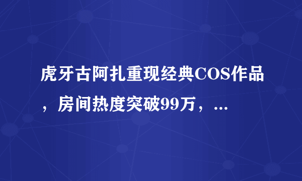 虎牙古阿扎重现经典COS作品，房间热度突破99万，水友刚截图直播间就拉闸，你怎么看？