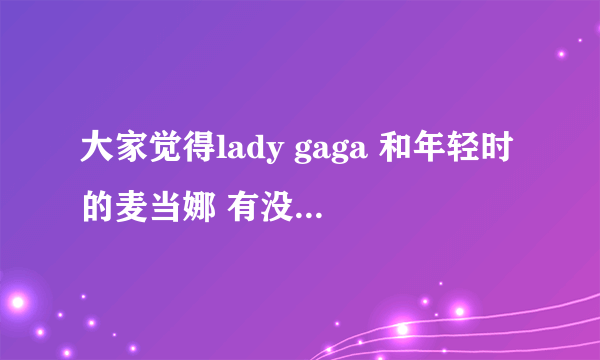 大家觉得lady gaga 和年轻时的麦当娜 有没有几分相似之处啊？