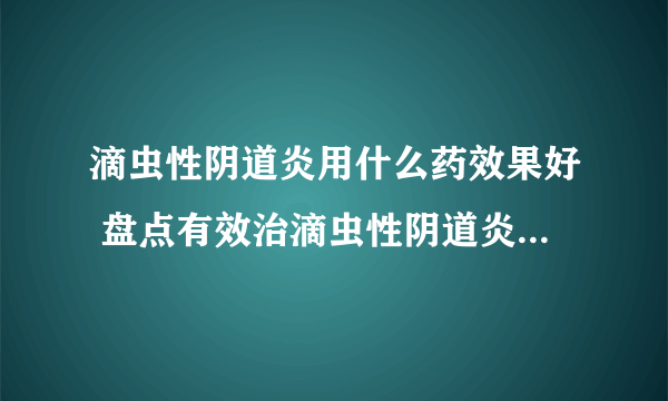 滴虫性阴道炎用什么药效果好 盘点有效治滴虫性阴道炎的几种药