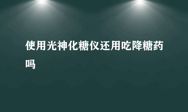 使用光神化糖仪还用吃降糖药吗