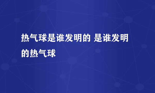 热气球是谁发明的 是谁发明的热气球