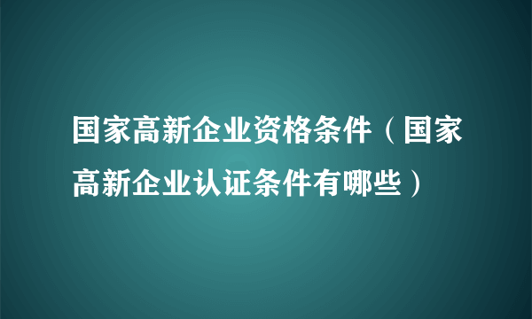 国家高新企业资格条件（国家高新企业认证条件有哪些）