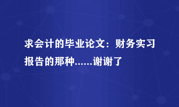 求会计的毕业论文：财务实习报告的那种......谢谢了