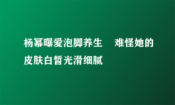 杨幂曝爱泡脚养生    难怪她的皮肤白皙光滑细腻