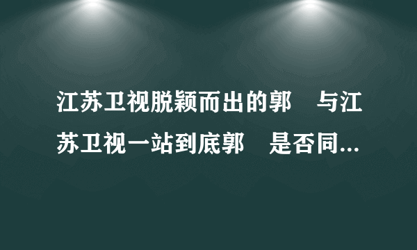 江苏卫视脱颖而出的郭珺与江苏卫视一站到底郭珺是否同一人?两人超像