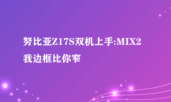 努比亚Z17S双机上手:MIX2 我边框比你窄