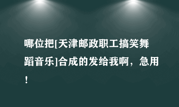 哪位把[天津邮政职工搞笑舞蹈音乐]合成的发给我啊，急用！