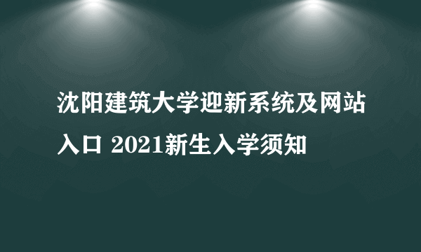 沈阳建筑大学迎新系统及网站入口 2021新生入学须知