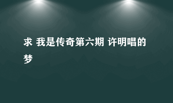 求 我是传奇第六期 许明唱的梦