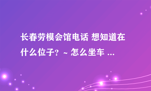 长春劳模会馆电话 想知道在什么位子？~ 怎么坐车 我是沈阳的