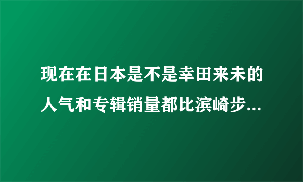 现在在日本是不是幸田来未的人气和专辑销量都比滨崎步好或高了？？？？