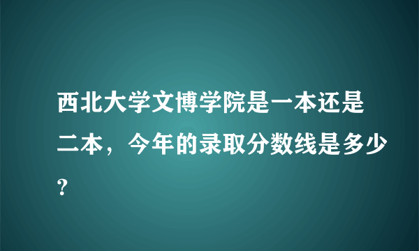 西北大学文博学院是一本还是二本，今年的录取分数线是多少？