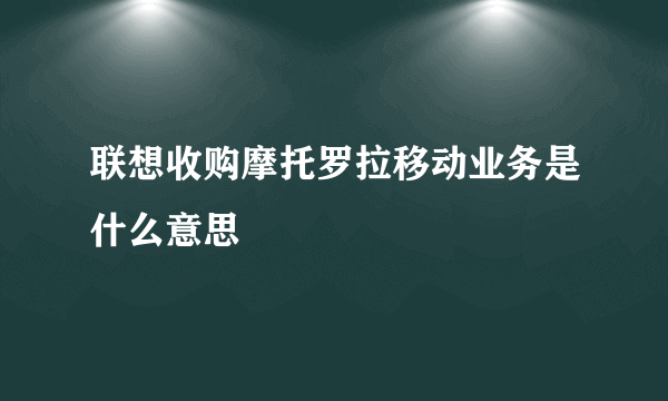 联想收购摩托罗拉移动业务是什么意思