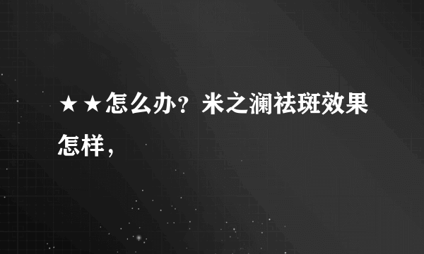 ★★怎么办？米之澜祛斑效果怎样，