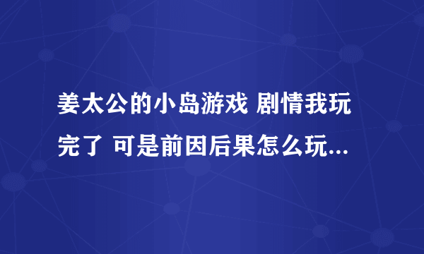 姜太公的小岛游戏 剧情我玩完了 可是前因后果怎么玩不了啊 自由模式也玩完了 还是完不了前因后果 高人指点