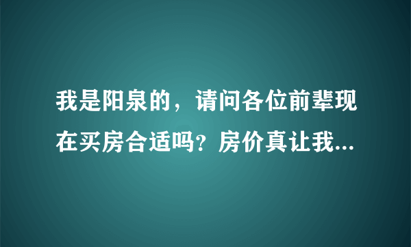 我是阳泉的，请问各位前辈现在买房合适吗？房价真让我迷茫。求高手给分析支招