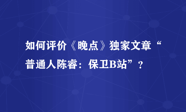 如何评价《晚点》独家文章“普通人陈睿：保卫B站”？