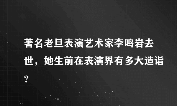 著名老旦表演艺术家李鸣岩去世，她生前在表演界有多大造诣？