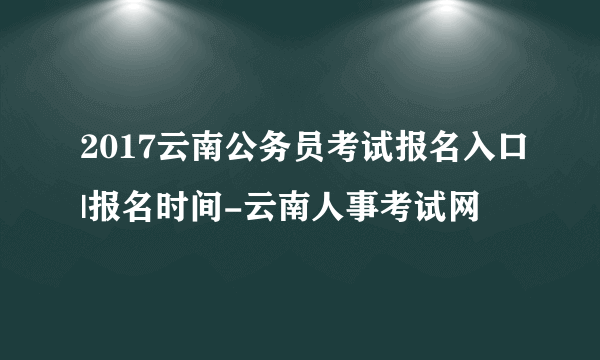 2017云南公务员考试报名入口|报名时间-云南人事考试网