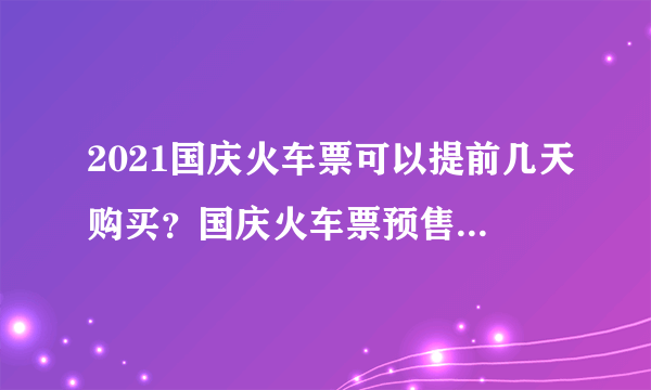 2021国庆火车票可以提前几天购买？国庆火车票预售期是几天？