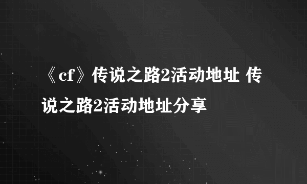 《cf》传说之路2活动地址 传说之路2活动地址分享