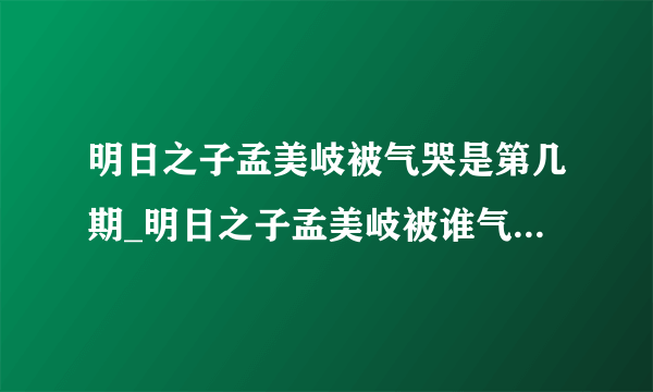 明日之子孟美岐被气哭是第几期_明日之子孟美岐被谁气哭-飞外网