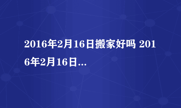 2016年2月16日搬家好吗 2016年2月16日是搬家吉日吗