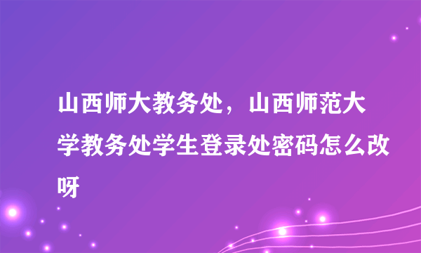 山西师大教务处，山西师范大学教务处学生登录处密码怎么改呀