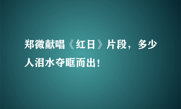 郑微献唱《红日》片段，多少人泪水夺眶而出！