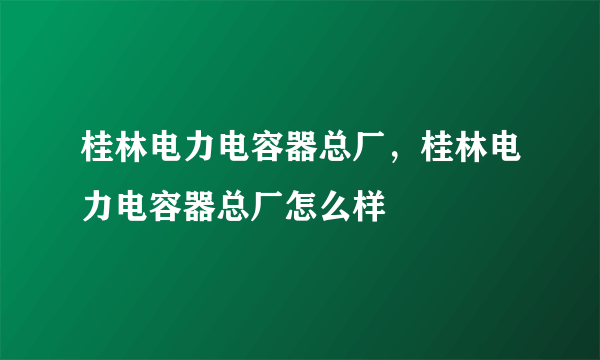 桂林电力电容器总厂，桂林电力电容器总厂怎么样