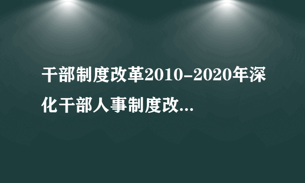 干部制度改革2010-2020年深化干部人事制度改革规划纲要