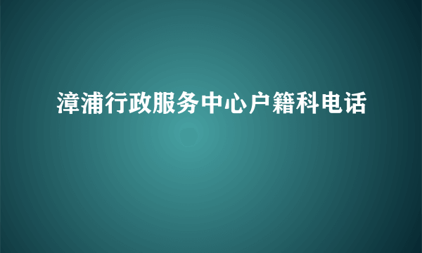 漳浦行政服务中心户籍科电话