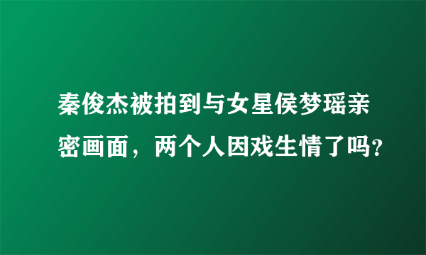 秦俊杰被拍到与女星侯梦瑶亲密画面，两个人因戏生情了吗？